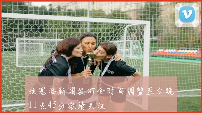 坎塞洛新闻发布会时间调整至今晚11点45分敬请关注