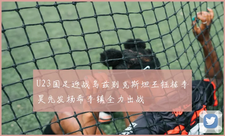 U23国足迎战乌兹别克斯坦王钰栋李昊先发杨希李镇全力出战