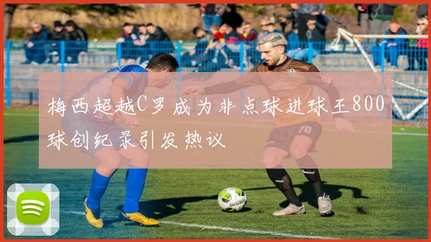 梅西超越C罗成为非点球进球王800球创纪录引发热议