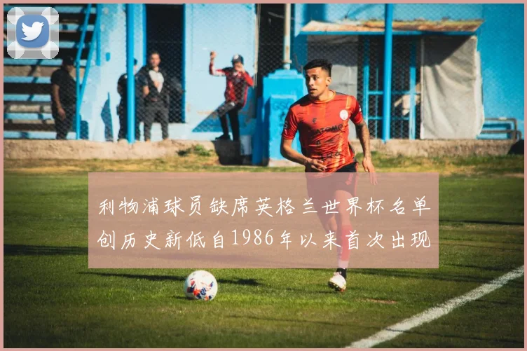 利物浦球员缺席英格兰世界杯名单创历史新低自1986年以来首次出现