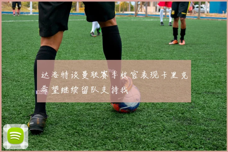 达洛特谈曼联赛季收官表现卡里克希望继续留队支持我
