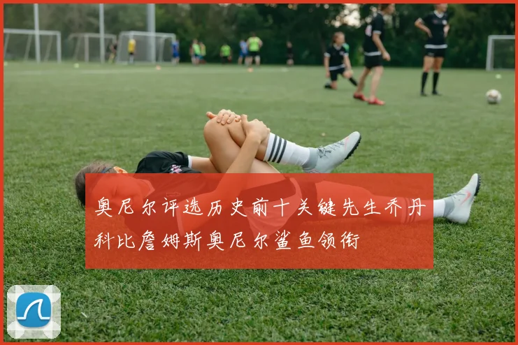 奥尼尔评选历史前十关键先生乔丹科比詹姆斯奥尼尔鲨鱼领衔