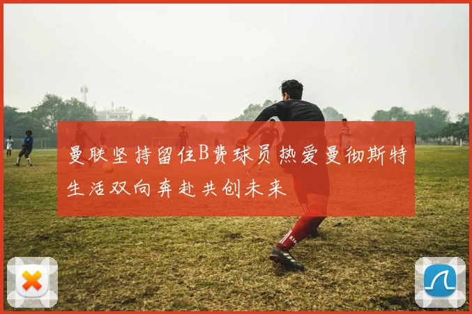曼联坚持留住B费球员热爱曼彻斯特生活双向奔赴共创未来