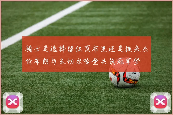 骑士是选择留住莫布里还是换来杰伦布朗与米切尔哈登共筑冠军梦