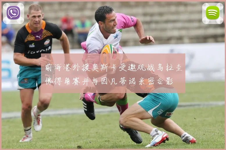 前海港外援奥斯卡受邀观战乌拉圭佛得角赛并与因凡蒂诺亲密合影