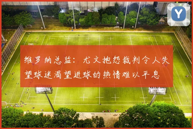 维罗纳总监：尤文抱怨裁判令人失望球迷渴望进球的热情难以平息