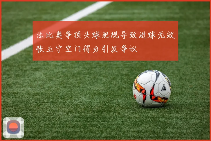 法比奥争顶头球犯规导致进球无效张玉宁空门得分引发争议