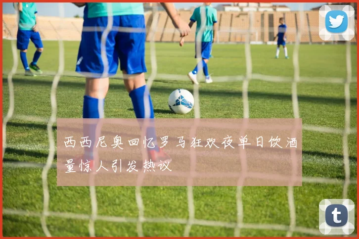 西西尼奥回忆罗马狂欢夜单日饮酒量惊人引发热议