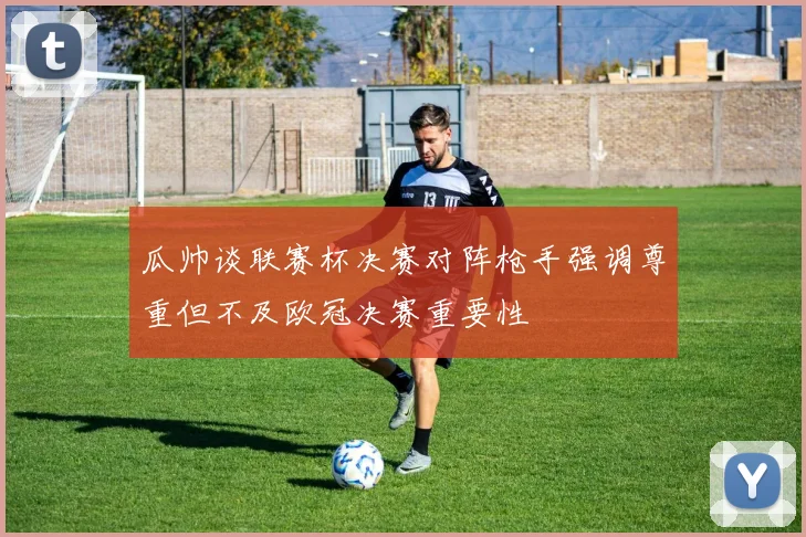 瓜帅谈联赛杯决赛对阵枪手强调尊重但不及欧冠决赛重要性