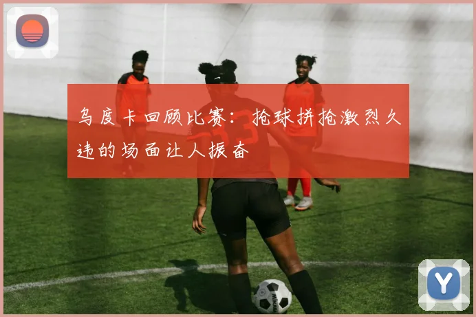 乌度卡回顾比赛：抢球拼抢激烈久违的场面让人振奋