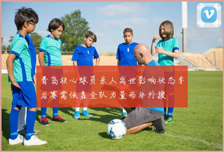 青岛核心球员亲人离世影响状态季后赛需依靠全队力量而非外援
