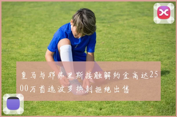 皇马与邓弗里斯接触解约金高达2500万首选波罗热刺拒绝出售