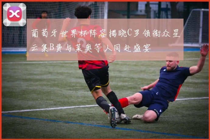 葡萄牙世界杯阵容揭晓C罗领衔众星云集B费与莱奥等人同赴盛宴
