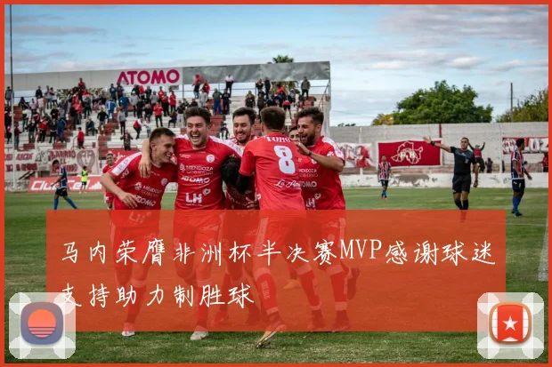 马内荣膺非洲杯半决赛MVP感谢球迷支持助力制胜球