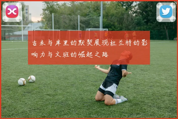 吉米与库里的默契展现杜兰特的影响力与文班的崛起之路