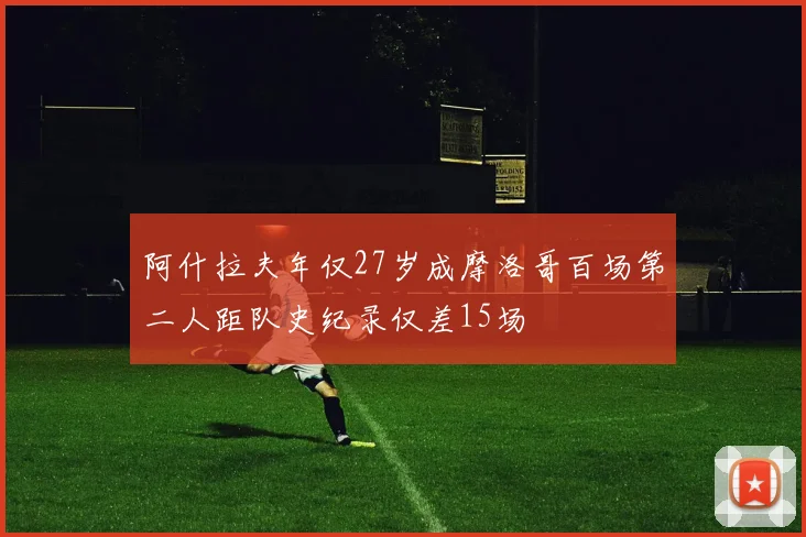 阿什拉夫年仅27岁成摩洛哥百场第二人距队史纪录仅差15场