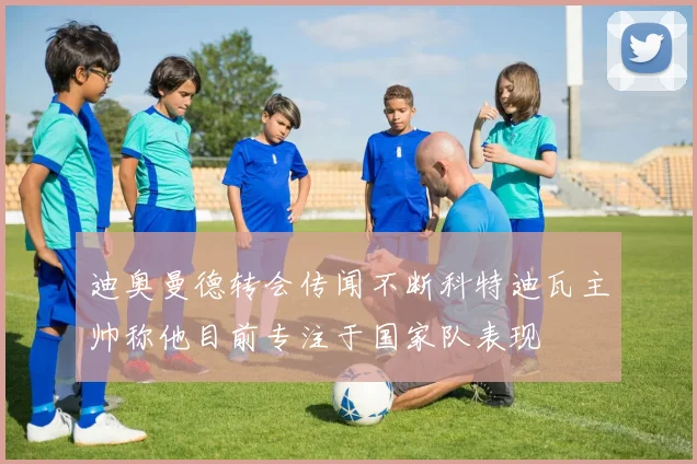 迪奥曼德转会传闻不断科特迪瓦主帅称他目前专注于国家队表现