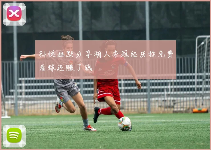 孙悦幽默分享湖人夺冠经历称免费看球还赚了钱