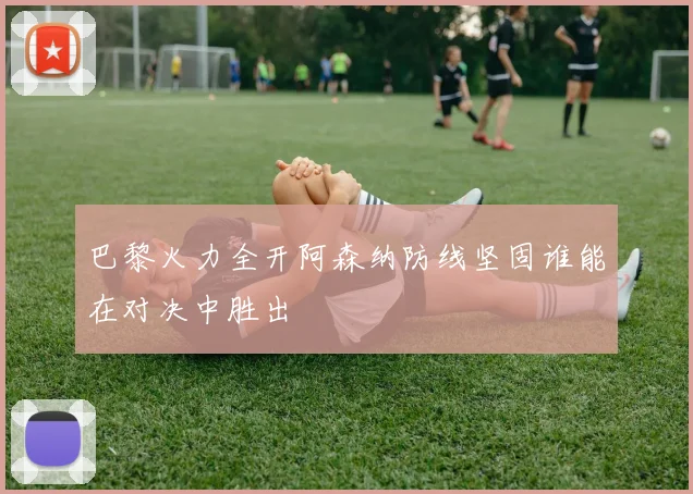 巴黎火力全开阿森纳防线坚固谁能在对决中胜出