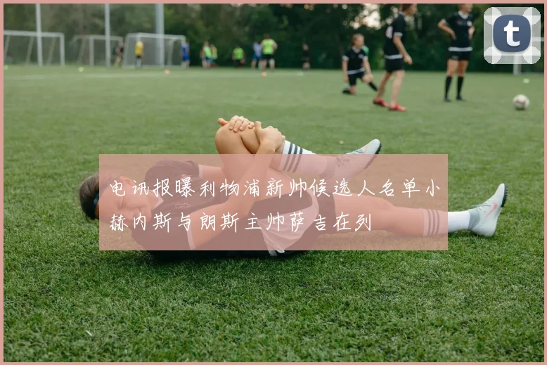 电讯报曝利物浦新帅候选人名单小赫内斯与朗斯主帅萨吉在列