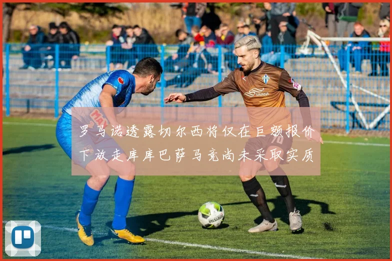 罗马诺透露切尔西将仅在巨额报价下放走库库巴萨马竞尚未采取实质行动