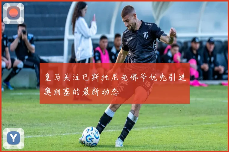皇马关注巴斯托尼老佛爷优先引进奥利塞的最新动态
