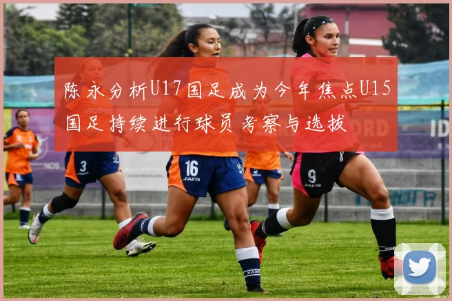 陈永分析U17国足成为今年焦点U15国足持续进行球员考察与选拔