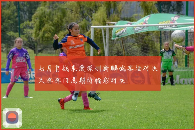 七月首战来袭深圳新鹏城客场对决天津津门虎期待精彩对决