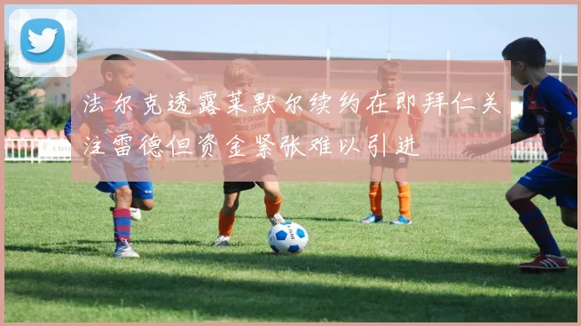 法尔克透露莱默尔续约在即拜仁关注雷德但资金紧张难以引进